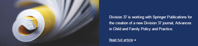 Division 37 is working with Springer Publications for the creation of a new Division 37 journal, Advances in Child and Family Policy and Practice.