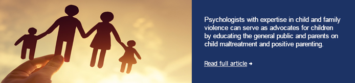 Psychologists with expertise in child and family violence can serve as advocates for children by educating the general public and parents on child maltreatment and positive parenting.