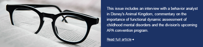 This+issue+includes+an+interview+with+a+behavior+analyst+in+Disney%27s+Animal+Kingdom%2c+commentary+on+the+importance+of+functional+dynamic+assessment+of+childhood+mental+disorders+and+the+division%27s+upcoming+APA+convention+program.