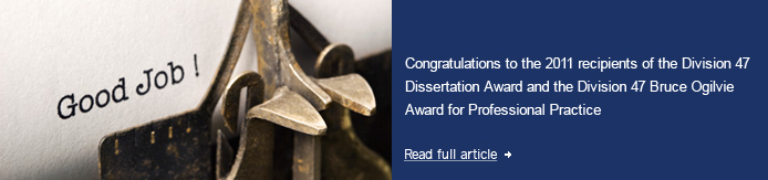 Congratulations to the 2011 recipients of the Division 47 Dissertation Award and the Division 47 Bruce Ogilvie Award for Professional Practice