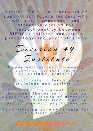 Division 49 Institute: Mission: to build a network of support for future leaders who will raise awareness and attention around the intersectionality between BIPOC identities and group psychology and psychotherapy.